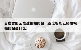 庄河百度智能云搭建视频网站（百度智能云搭建视频网站是什么）